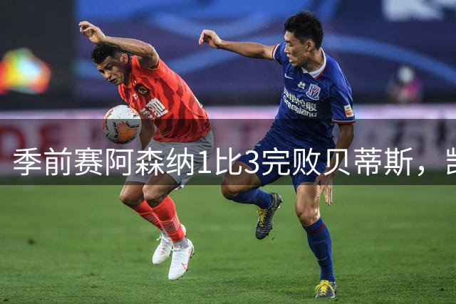 季前赛阿森纳1比3完败贝蒂斯，凯帕两失误送球队26分钟0比2