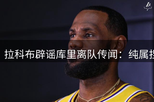 拉科布辟谣库里离队传闻：纯属捏造，勇士核心不会走