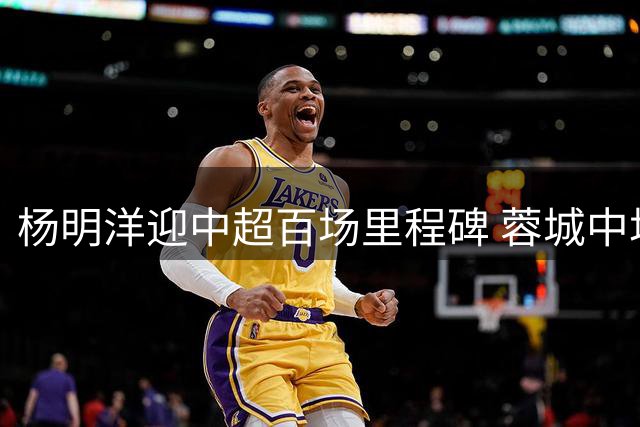 杨明洋迎中超百场里程碑 蓉城中场展现稳定表现