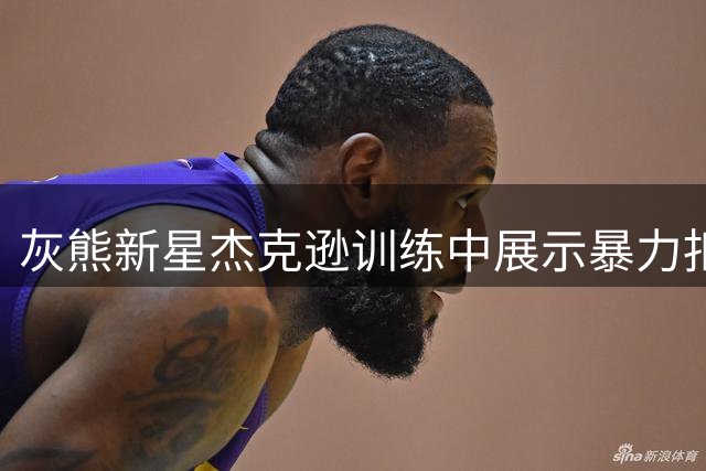 灰熊新星杰克逊训练中展示暴力扣篮 社交媒体分享动态