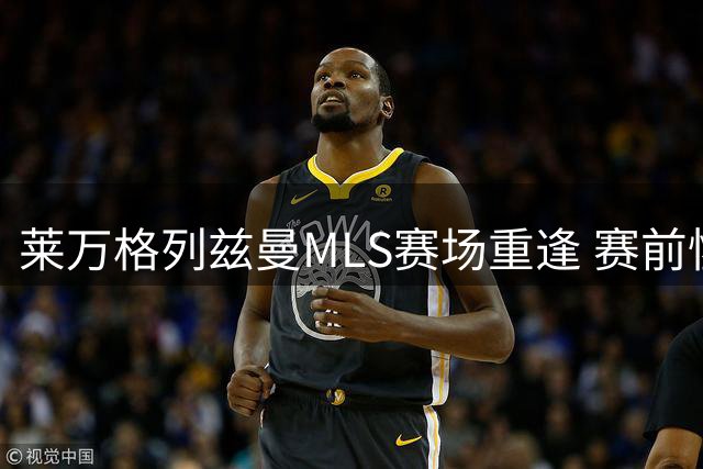 莱万格列兹曼MLS赛场重逢 赛前惺惺相惜互送赞誉