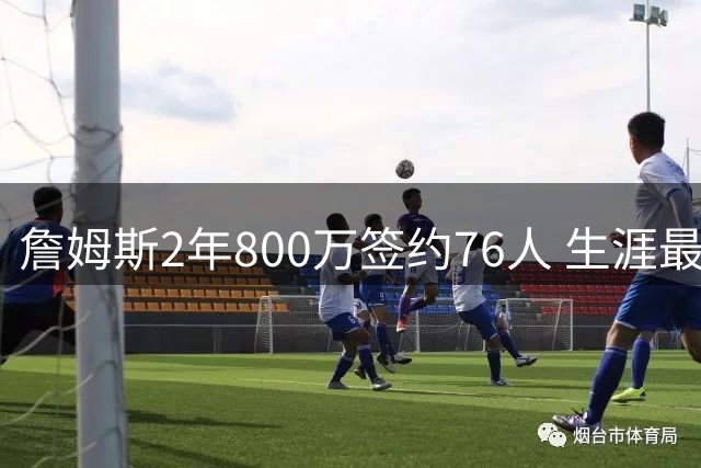 詹姆斯2年800万签约76人 生涯最后一站只为总冠军