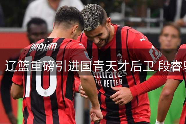 辽篮重磅引进国青天才后卫 段睿骐千万转会引发业内热议