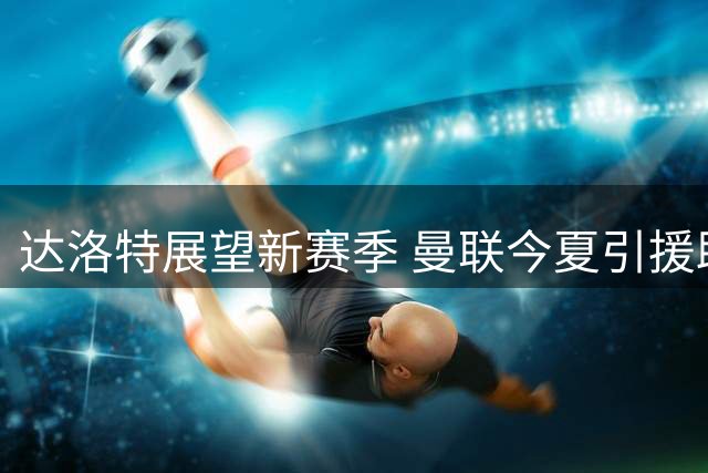 达洛特展望新赛季 曼联今夏引援助争冠