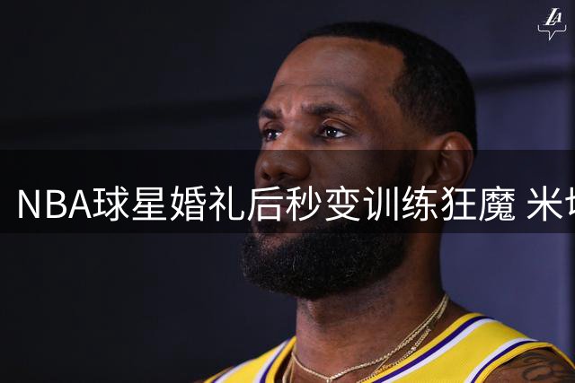 NBA球星婚礼后秒变训练狂魔 米切尔蜜月期晒高强度训练视频引热议